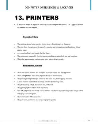 COMPUTER OPERATIONS & PACKAGES
49rmmakaha@gmail.com
13. PRINTERS
 It produces output on paper i.e. hard copy or on other print-key media. The 2 types of printers
are impact and non-impact.
Impact printers
 The printing device being a series of pins have a direct impact on the paper.
 The pins form characters on the paper by pressing a printing element and an inked ribbon
against paper.
 An example of such a printer is the Dot Matrix.
 The printers are reasonably fast, inexpensive and can produce both text and graphics.
 They also accommodate various paper sizes but are however noisy.
Non-impact printers
 These are quieter printers and examples include LaserJet and inkjet printers.
 The Laser printers are a more popular choice for business use.
 They use a printing technique similar to that used in a photocopying machine.
 A laser beam is used to form an image onto the paper using toner.
 The print quality is high. Lasers are fast, and quiet.
 They print graphics but are more expensive.
 The ink-jet printers are mainly colour printers which mix ink depending on the image colour
and spray it onto the paper.
 The toner has the 4 basic colours.
 They are slow, expensive and have a high print quality.
 