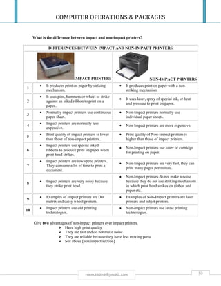 COMPUTER OPERATIONS & PACKAGES
50rmmakaha@gmail.com
What is the difference between impact and non-impact printers?
DIFFERENCES BETWEEN IMPACT AND NON-IMPACT PRINTERS
IMPACT PRINTERS NON-IMPACT PRINTERS
1
 It produces print on paper by striking
mechanism.
 It produces print on paper with a non-
striking mechanism
2
 It uses pins, hammers or wheel to strike
against an inked ribbon to print on a
paper..
 It uses laser, spray of special ink, or heat
and pressure to print on paper.
3
 Normally impact printers use continuous
paper sheet.
 Non-Impact printers normally use
individual paper sheets.
4
 Impact printers are normally less
expensive.
 Non-Impact printers are more expensive.
5
 Print quality of impact printers is lower
than those of non-impact printers..
 Print quality of Non-Impact printers is
higher than those of impact printers.
6
 Impact printers use special inked
ribbons to produce print on paper when
print head strikes.
 Non-Impact printers use toner or cartridge
for printing on paper.
7
 Impact printers are low speed printers.
They consume a lot of time to print a
document.
 Non-Impact printers are very fast, they can
print many pages per minute.
8
 Impact printers are very noisy because
they strike print head.
 Non-Impact printers do not make a noise
because they do not use striking mechanism
in which print head strikes on ribbon and
paper etc.
9
 Examples of Impact printers are Dot
matrix and daisy wheel printers.
 Examples of Non-Impact printers are laser
printers and inkjet printers.
10
 Impact printers use old printing
technologies.
 Non-impact printers use latest printing
technologies.
Give two advantages of non-impact printers over impact printers.
 Have high print quality
 They are fast and do not make noise
 They are reliable because they have less moving parts
 See above [non impact section]
 