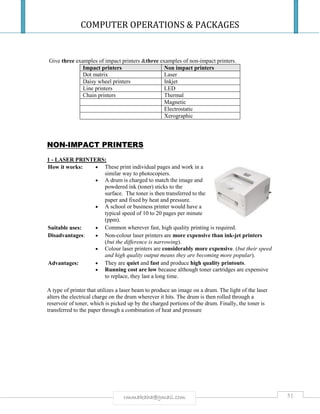 COMPUTER OPERATIONS & PACKAGES
51rmmakaha@gmail.com
Give three examples of impact printers &three examples of non-impact printers.
Impact printers Non impact printers
Dot matrix Laser
Daisy wheel printers Inkjet
Line printers LED
Chain printers Thermal
Magnetic
Electrostatic
Xerographic
NON-IMPACT PRINTERS
1 - LASER PRINTERS:
How it works:  These print individual pages and work in a
similar way to photocopiers.
 A drum is charged to match the image and
powdered ink (toner) sticks to the
surface. The toner is then transferred to the
paper and fixed by heat and pressure.
 A school or business printer would have a
typical speed of 10 to 20 pages per minute
(ppm).
Suitable uses:  Common wherever fast, high quality printing is required.
Disadvantages:  Non-colour laser printers are more expensive than ink-jet printers
(but the difference is narrowing).
 Colour laser printers are considerably more expensive. (but their speed
and high quality output means they are becoming more popular).
Advantages:  They are quiet and fast and produce high quality printouts.
 Running cost are low because although toner cartridges are expensive
to replace, they last a long time.
A type of printer that utilizes a laser beam to produce an image on a drum. The light of the laser
alters the electrical charge on the drum wherever it hits. The drum is then rolled through a
reservoir of toner, which is picked up by the charged portions of the drum. Finally, the toner is
transferred to the paper through a combination of heat and pressure
 