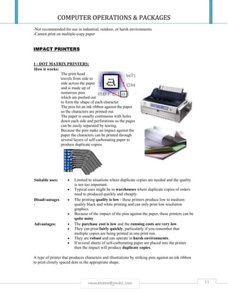 COMPUTER OPERATIONS & PACKAGES
53rmmakaha@gmail.com
-Not recommended for use in industrial, outdoor, or harsh environments
-Cannot print on multiple-copy paper
IMPACT PRINTERS
1 - DOT MATRIX PRINTERS:
How it works:
The print head
travels from side to
side across the paper
and is made up of
numerous pins
which are pushed out
to form the shape of each character
The pins hit an ink ribbon against the paper
so the characters are printed out.
The paper is usually continuous with holes
down each side and perforations so the pages
can be easily separated by tearing.
Because the pins make an impact against the
paper the characters can be printed through
several layers of self-carbonating paper to
produce duplicate copies.
Suitable uses:  Limited to situations where duplicate copies are needed and the quality
is not too important.
 Typical uses might be in warehouses where duplicate copies of orders
need to produced quickly and cheaply.
Disadvantages
:
 The printing quality is low - these printers produce low to medium
quality black and white printing and can only print low resolution
graphics.
 Because of the impact of the pins against the paper, these printers can be
quite noisy.
Advantages:  The purchase cost is low and the running costs are very low.
 They can print fairly quickly, particularly if you remember that
multiple copies are being printed in one print run.
 They are robust and can operate in harsh environments.
 If several sheets of self-carbonating paper are placed into the printer
then the impact will produce duplicate copies.
A type of printer that produces characters and illustrations by striking pins against an ink ribbon
to print closely spaced dots in the appropriate shape.
 
