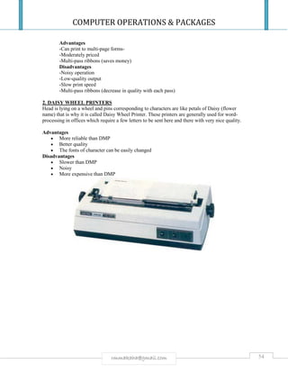 COMPUTER OPERATIONS & PACKAGES
54rmmakaha@gmail.com
Advantages
-Can print to multi-page forms-
-Moderately priced
-Multi-pass ribbons (saves money)
Disadvantages
-Noisy operation
-Low-quality output
-Slow print speed
-Multi-pass ribbons (decrease in quality with each pass)
2. DAISY WHEEL PRINTERS
Head is lying on a wheel and pins corresponding to characters are like petals of Daisy (flower
name) that is why it is called Daisy Wheel Printer. These printers are generally used for word-
processing in offices which require a few letters to be sent here and there with very nice quality.
Advantages
 More reliable than DMP
 Better quality
 The fonts of character can be easily changed
Disadvantages
 Slower than DMP
 Noisy
 More expensive than DMP
 