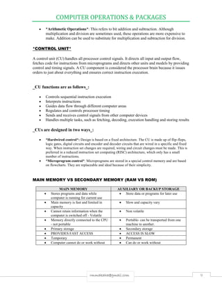 COMPUTER OPERATIONS & PACKAGES
9rmmakaha@gmail.com
 *Arithmetic Operations*: This refers to bit addition and subtraction. Although
multiplication and division are sometimes used, these operations are more expensive to
make. Addition can be used to substitute for multiplication and subtraction for division.
*CONTROL UNIT*
A control unit (CU) handles all processor control signals. It directs all input and output flow,
fetches code for instructions from microprograms and directs other units and models by providing
control and timing signals. A CU component is considered the processor brain because it issues
orders to just about everything and ensures correct instruction execution.
_CU functions are as follows_:
 Controls sequential instruction execution
 Interprets instructions
 Guides data flow through different computer areas
 Regulates and controls processor timing
 Sends and receives control signals from other computer devices
 Handles multiple tasks, such as fetching, decoding, execution handling and storing results
_CUs are designed in two ways_:
 *Hardwired control*: Design is based on a fixed architecture. The CU is made up of flip-flops,
logic gates, digital circuits and encoder and decoder circuits that are wired in a specific and fixed
way. When instruction set changes are required, wiring and circuit changes must be made. This is
preferred in a reduced instruction set computing (RISC) architecture, which only has a small
number of instructions.
 *Microprogram control*: Microprograms are stored in a special control memory and are based
on flowcharts. They are replaceable and ideal because of their simplicity.
MAIN MEMORY VS SECONDARY MEMORY (RAM VS ROM)
MAIN MEMORY AUXILIARY OR BACKUP STORAGE
 Stores programs and data while
computer is running for current use
 Store data or programs for later use
 Main memory is fast and limited in
capacity
 Slow and capacity vary
 Cannot retain information when the
computer is switched off - Volatile
 Non volatile
 Memory directly connected to the CPU
- not portable
 Portable- can be transported from one
machine to another.
 Primary storage  Secondary storage
 PROVIDES FAST ACCESS  ACCESS IS SLOW
 Temporary  Permanent
 Computer cannot do or work without  Can do or work without
 