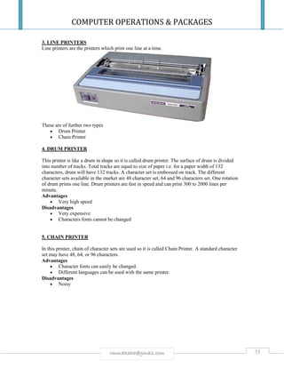 COMPUTER OPERATIONS & PACKAGES
55rmmakaha@gmail.com
3. LINE PRINTERS
Line printers are the printers which print one line at a time.
These are of further two types
 Drum Printer
 Chain Printer
4. DRUM PRINTER
This printer is like a drum in shape so it is called drum printer. The surface of drum is divided
into number of tracks. Total tracks are equal to size of paper i.e. for a paper width of 132
characters, drum will have 132 tracks. A character set is embossed on track. The different
character sets available in the market are 48 character set, 64 and 96 characters set. One rotation
of drum prints one line. Drum printers are fast in speed and can print 300 to 2000 lines per
minute.
Advantages
 Very high speed
Disadvantages
 Very expensive
 Characters fonts cannot be changed
5. CHAIN PRINTER
In this printer, chain of character sets are used so it is called Chain Printer. A standard character
set may have 48, 64, or 96 characters.
Advantages
 Character fonts can easily be changed.
 Different languages can be used with the same printer.
Disadvantages
 Noisy
 