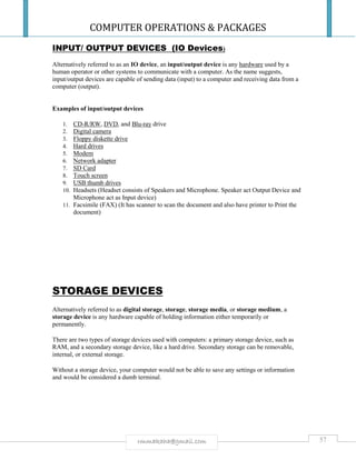 COMPUTER OPERATIONS & PACKAGES
57rmmakaha@gmail.com
INPUT/ OUTPUT DEVICES (IO Devices)
Alternatively referred to as an IO device, an input/output device is any hardware used by a
human operator or other systems to communicate with a computer. As the name suggests,
input/output devices are capable of sending data (input) to a computer and receiving data from a
computer (output).
Examples of input/output devices
1. CD-R/RW, DVD, and Blu-ray drive
2. Digital camera
3. Floppy diskette drive
4. Hard drives
5. Modem
6. Network adapter
7. SD Card
8. Touch screen
9. USB thumb drives
10. Headsets (Headset consists of Speakers and Microphone. Speaker act Output Device and
Microphone act as Input device)
11. Facsimile (FAX) (It has scanner to scan the document and also have printer to Print the
document)
STORAGE DEVICES
Alternatively referred to as digital storage, storage, storage media, or storage medium, a
storage device is any hardware capable of holding information either temporarily or
permanently.
There are two types of storage devices used with computers: a primary storage device, such as
RAM, and a secondary storage device, like a hard drive. Secondary storage can be removable,
internal, or external storage.
Without a storage device, your computer would not be able to save any settings or information
and would be considered a dumb terminal.
 