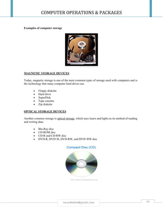 COMPUTER OPERATIONS & PACKAGES
58rmmakaha@gmail.com
Examples of computer storage
MAGNETIC STORAGE DEVICES
Today, magnetic storage is one of the most common types of storage used with computers and is
the technology that many computer hard drives use.
 Floppy diskette
 Hard drive
 SuperDisk
 Tape cassette
 Zip diskette
OPTICAL STORAGE DEVICES
Another common storage is optical storage, which uses lasers and lights as its method of reading
and writing data.
 Blu-Ray disc
 CD-ROM disc
 CD-R and CD-RW disc
 DVD-R, DVD+R, DVD-RW, and DVD+RW disc
 