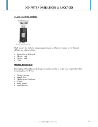 COMPUTER OPERATIONS & PACKAGES
59rmmakaha@gmail.com
FLASH MEMORY DEVICES
Flash memory has started to replace magnetic media as it becomes cheaper as it is the more
efficient and reliable solution.
 Jump drive or flash drive
 Memory card
 Memory stick
 SSD
ONLINE AND CLOUD
Storing data online and in cloud storage is becoming popular as people need to access their data
from more than one device.
 Network storage
 Google drive
 SkyDrive now OneDrive
 iCloud
 email storage
 mediafire.com
 