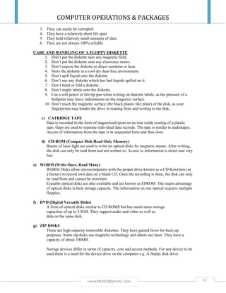 COMPUTER OPERATIONS & PACKAGES
61rmmakaha@gmail.com
3. They can easily be corrupted
4. They have a relatively short life span
5. They hold relatively small amounts of data
6. They are not always 100% reliable
CARE AND HANDLING OF A FLOPPY DISKETTE
1. Don’t put the diskette near any magnetic field.
2. Don’t put the diskette near any electronic motor.
3. Don’t expose the diskette to direct sunshine or heat.
4. Store the diskette in a cool dry dust-free environment.
5. Don’t spill liquid onto the diskette.
6. Don’t use any diskette which has had liquids spilled on it.
7. Don’t bend or fold a diskette.
8. Don’t staple labels onto the diskette.
9. Use a soft pencil or felt-tip pen when writing on diskette labels, as the pressure of a
ballpoint may leave indentations on the magnetic surface.
10. Don’t touch the magnetic surface (the black plastic like plate) of the disk, as your
fingerprints may hinder the drive in reading from and writing to the disk .
c) CATRIDGE TAPE
Data is recorded in the form of magnetized spots on an iron oxide coating of a plastic
tape. Gaps are used to separate individual data records. The tape is similar to audiotapes.
Access of information from the tape is in sequential form and thus slow.
d) CD-ROM (Compact Disk Read Only Memory)
Beams of laser light are used to write on optical disks by magnetic means. After writing,
the disk can only be read from and not written to. Access to information is direct and very
fast.
e) WORM (Write Once, Read Many)
WORM Disks allow microcomputers with the proper drive known as a CD Rewriters (or
a burner) to record own data on a blank CD. Once the recording is done, the disk can only
be read from and cannot be rewritten.
Erasable optical disks are also available and are known as EPROM. The major advantage
of optical disks is their storage capacity. The information on one optical requires multiple
floppies.
f) DVD (Digital Versatile Disks)
A form of optical disks similar to CD ROMS but has much more storage
capacities of up to 3.9GB. They support audio and video as well as
data on the same disk.
g) ZIP DISKS
These are high capacity removable diskettes. They have gained favor for back-up
purposes. Some zip disks use magnetic technology and others use laser. They have a
capacity of about 100MB.
Storage devices differ in terms of capacity, cost and access methods. For any device to be
used there is a need for the device drive on the computer e.g. A floppy disk drive.
 
