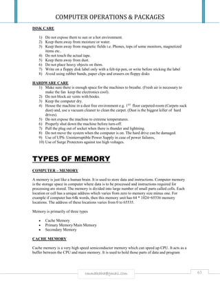 COMPUTER OPERATIONS & PACKAGES
63rmmakaha@gmail.com
DISK CARE
1) Do not expose them to sun or a hot environment.
2) Keep them away from moisture or water.
3) Keep them away from magnetic fields i.e. Phones, tops of some monitors, magnetized
items etc..
4) Do not touch the actual tape.
5) Keep them away from dust.
6) Do not place heavy objects on them.
7) Write on a floppy disk label only with a felt-tip pen, or write before sticking the label
8) Avoid using rubber bands, paper clips and erasers on floppy disks
HARDWARE CARE
1) Make sure there is enough space for the machines to breathe. (Fresh air is necessary to
make the fan keep the electronics cool).
2) Do not block air vents with books.
3) Keep the computer dry.
4) House the machine in a dust free environment e.g. 1ST
floor carpeted-room (Carpets suck
dust) and, use a vacuum cleaner to clean the carpet. (Dust is the biggest killer of hard
drives).
5) Do not expose the machine to extreme temperatures.
6) Properly shut down the machine before turn-off.
7) Pull the plug out of socket when there is thunder and lightning.
8) Do not move the system when the computer is on. The hard drive can be damaged.
9) Use of UPS- Uninterruptible Power Supply in case of power failures,
10) Use of Surge Protectors against too high voltages.
TYPES OF MEMORY
COMPUTER – MEMORY
A memory is just like a human brain. It is used to store data and instructions. Computer memory
is the storage space in computer where data is to be processed and instructions required for
processing are stored. The memory is divided into large number of small parts called cells. Each
location or cell has a unique address which varies from zero to memory size minus one. For
example if computer has 64k words, then this memory unit has 64 * 1024=65536 memory
locations. The address of these locations varies from 0 to 65535.
Memory is primarily of three types
 Cache Memory
 Primary Memory/Main Memory
 Secondary Memory
CACHE MEMORY
Cache memory is a very high speed semiconductor memory which can speed up CPU. It acts as a
buffer between the CPU and main memory. It is used to hold those parts of data and program
 