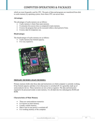 COMPUTER OPERATIONS & PACKAGES
64rmmakaha@gmail.com
which are most frequently used by CPU. The parts of data and programs are transferred from disk
to cache memory by operating system, from where CPU can access them.
Advantages
The advantages of cache memory are as follows:
 Cache memory is faster than main memory.
 It consumes less access time as compared to main memory.
 It stores the program that can be executed within a short period of time.
 It stores data for temporary use.
Disadvantages
The disadvantages of cache memory are as follows:
 Cache memory has limited capacity.
 It is very expensive.
PRIMARY MEMORY (MAIN MEMORY)
Primary memory holds only those data and instructions on which computer is currently working.
It has limited capacity and data is lost when power is switched off. It is generally made up of
semiconductor device. These memories are not as fast as registers. The data and instruction
required to be processed reside in main memory. It is divided into two subcategories RAM and
ROM.
Characteristics of Main Memory
 These are semiconductor memories
 It is known as main memory.
 Usually volatile memory.
 Data is lost in case power is switched off.
 It is working memory of the computer.
 