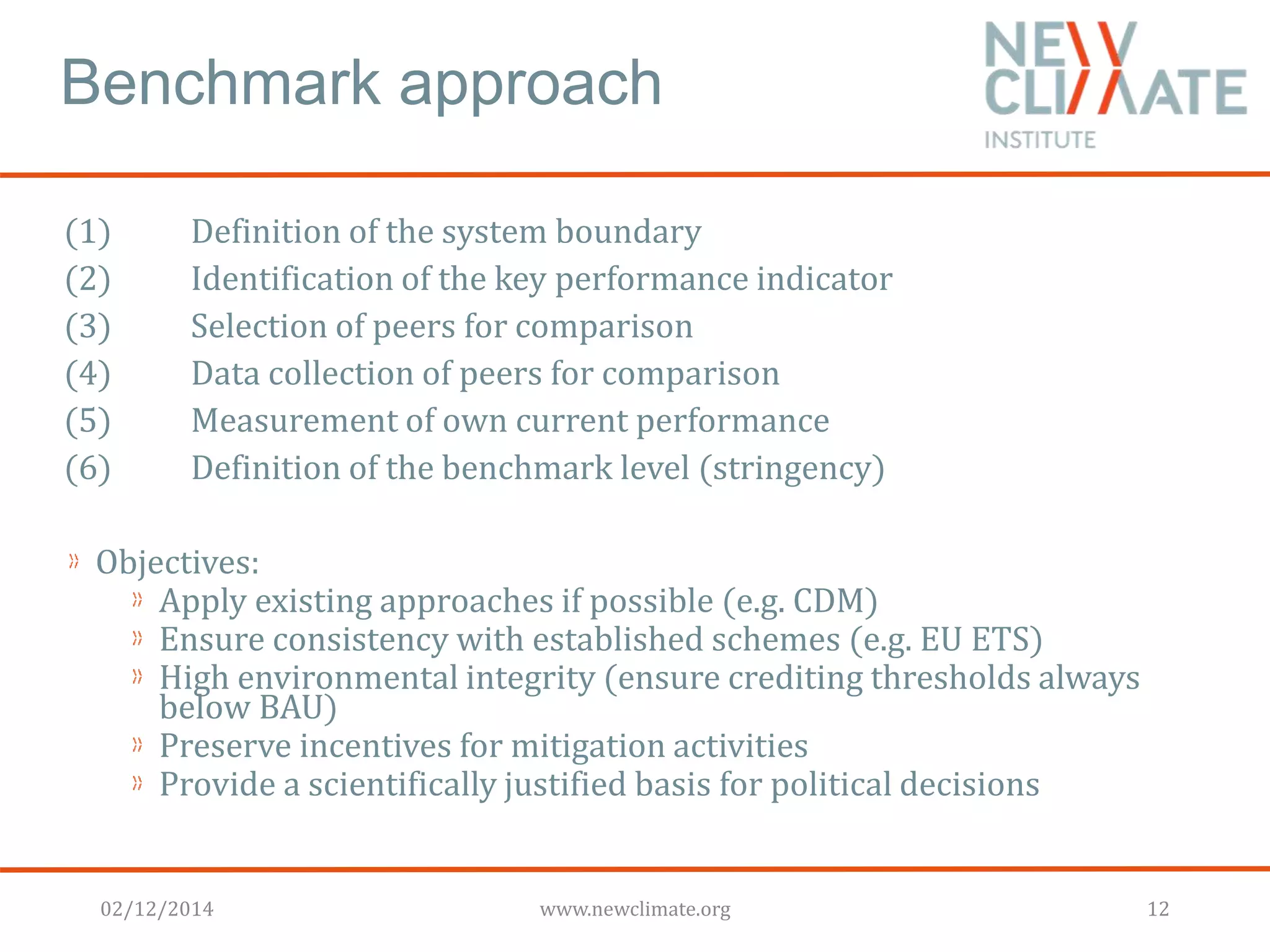 Benchmark approach 
(1) Definition of the system boundary 
(2) Identification of the key performance indicator 
(3) Selection of peers for comparison 
(4) Data collection of peers for comparison 
(5) Measurement of own current performance 
(6) Definition of the benchmark level (stringency) 
Objectives: 
Apply existing approaches if possible (e.g. CDM) 
Ensure consistency with established schemes (e.g. EU ETS) 
High environmental integrity (ensure crediting thresholds always 
below BAU) 
Preserve incentives for mitigation activities 
Provide a scientifically justified basis for political decisions 
02/12/2014 www.newclimate.org 12 
 