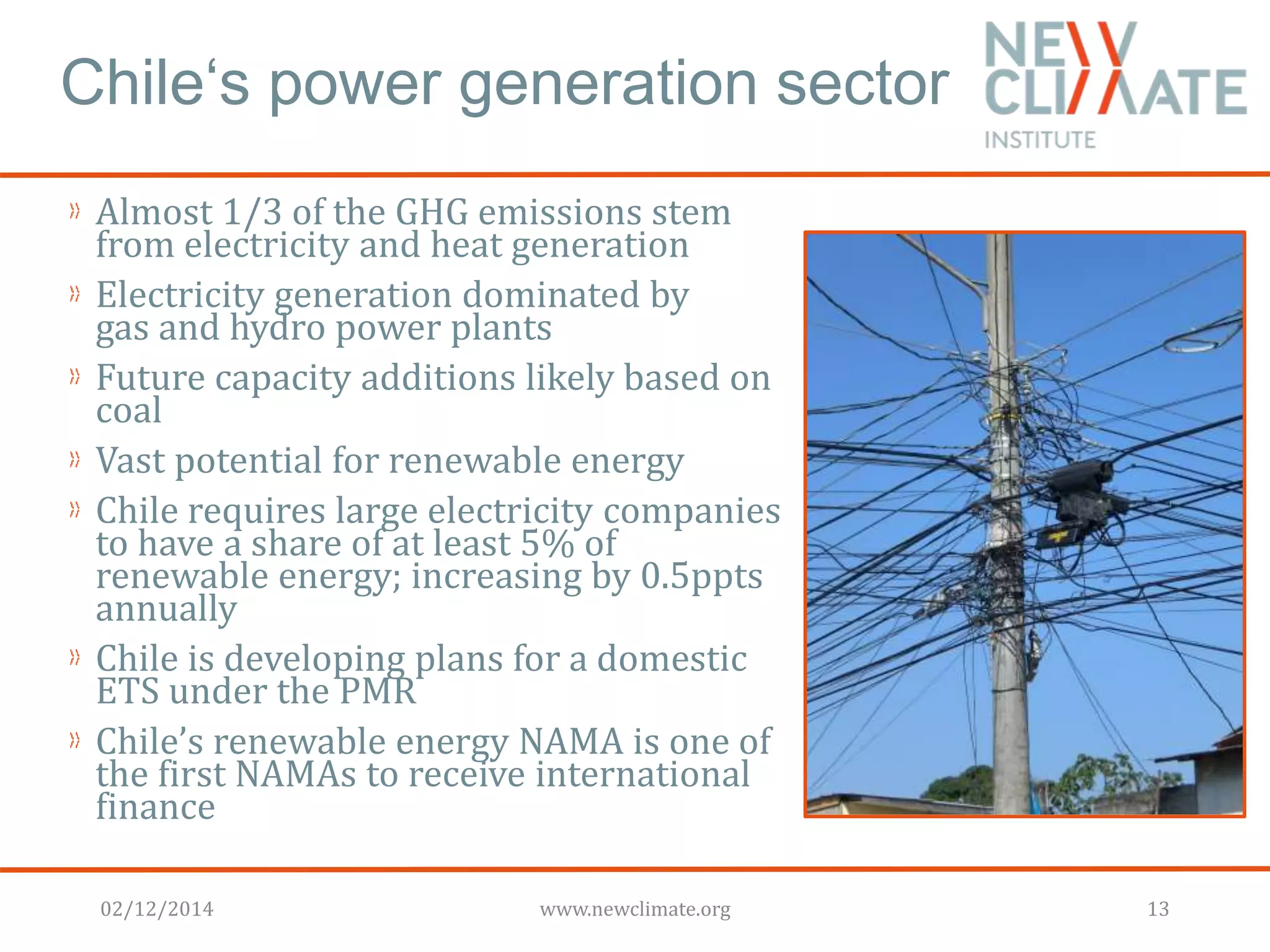 Chile‘s power generation sector 
Almost 1/3 of the GHG emissions stem 
from electricity and heat generation 
Electricity generation dominated by 
gas and hydro power plants 
Future capacity additions likely based on 
coal 
Vast potential for renewable energy 
Chile requires large electricity companies 
to have a share of at least 5% of 
renewable energy; increasing by 0.5ppts 
annually 
Chile is developing plans for a domestic 
ETS under the PMR 
Chile’s renewable energy NAMA is one of 
the first NAMAs to receive international 
finance 
02/12/2014 www.newclimate.org 13 
 