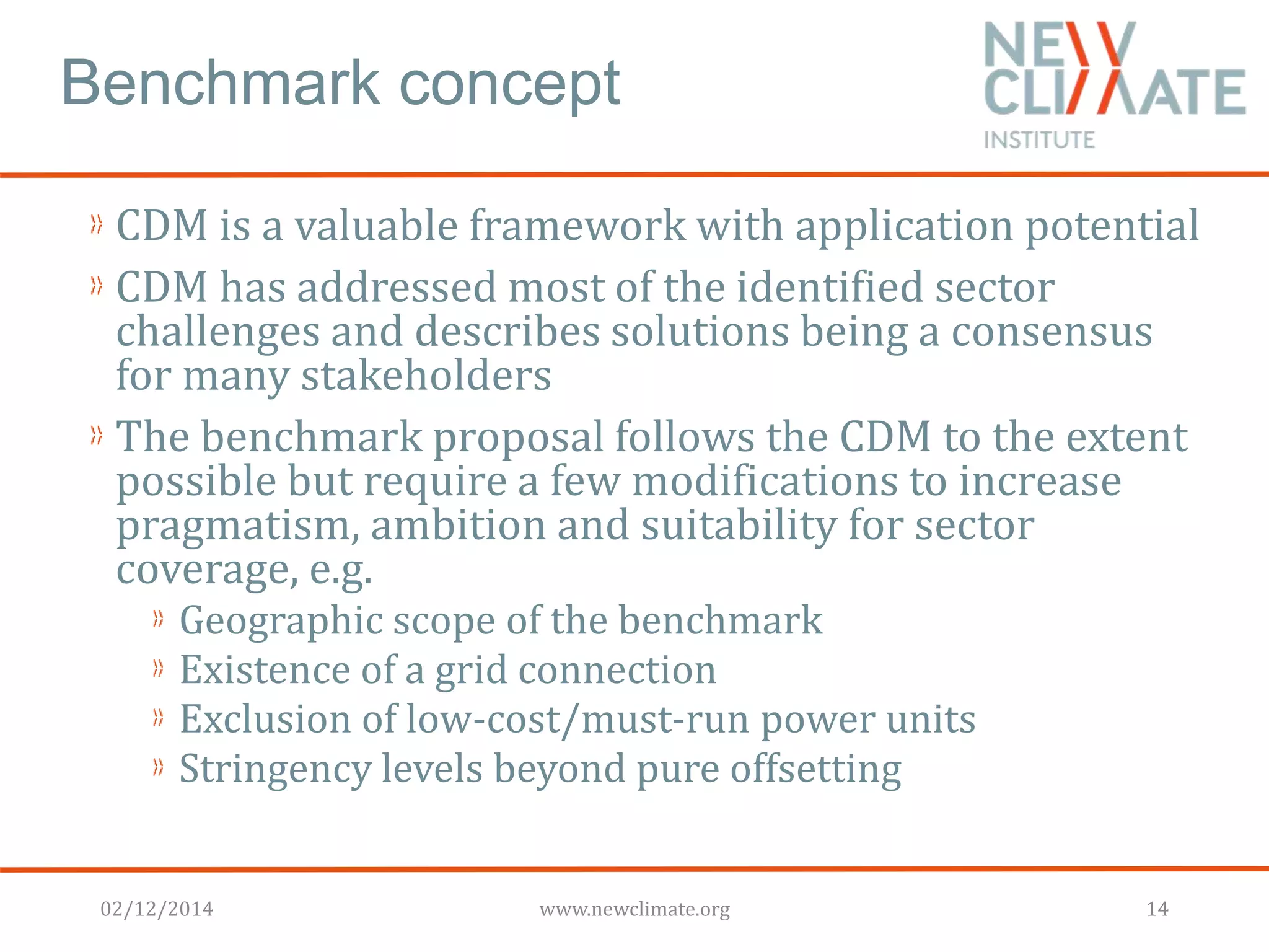 Benchmark concept 
CDM is a valuable framework with application potential 
CDM has addressed most of the identified sector 
challenges and describes solutions being a consensus 
for many stakeholders 
The benchmark proposal follows the CDM to the extent 
possible but require a few modifications to increase 
pragmatism, ambition and suitability for sector 
coverage, e.g. 
Geographic scope of the benchmark 
Existence of a grid connection 
Exclusion of low-cost/must-run power units 
Stringency levels beyond pure offsetting 
02/12/2014 www.newclimate.org 14 
 