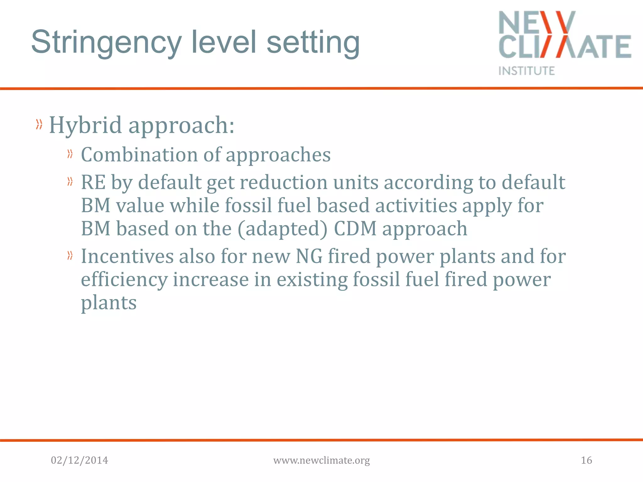 Stringency level setting 
Hybrid approach: 
Combination of approaches 
RE by default get reduction units according to default 
BM value while fossil fuel based activities apply for 
BM based on the (adapted) CDM approach 
Incentives also for new NG fired power plants and for 
efficiency increase in existing fossil fuel fired power 
plants 
02/12/2014 www.newclimate.org 16 
 