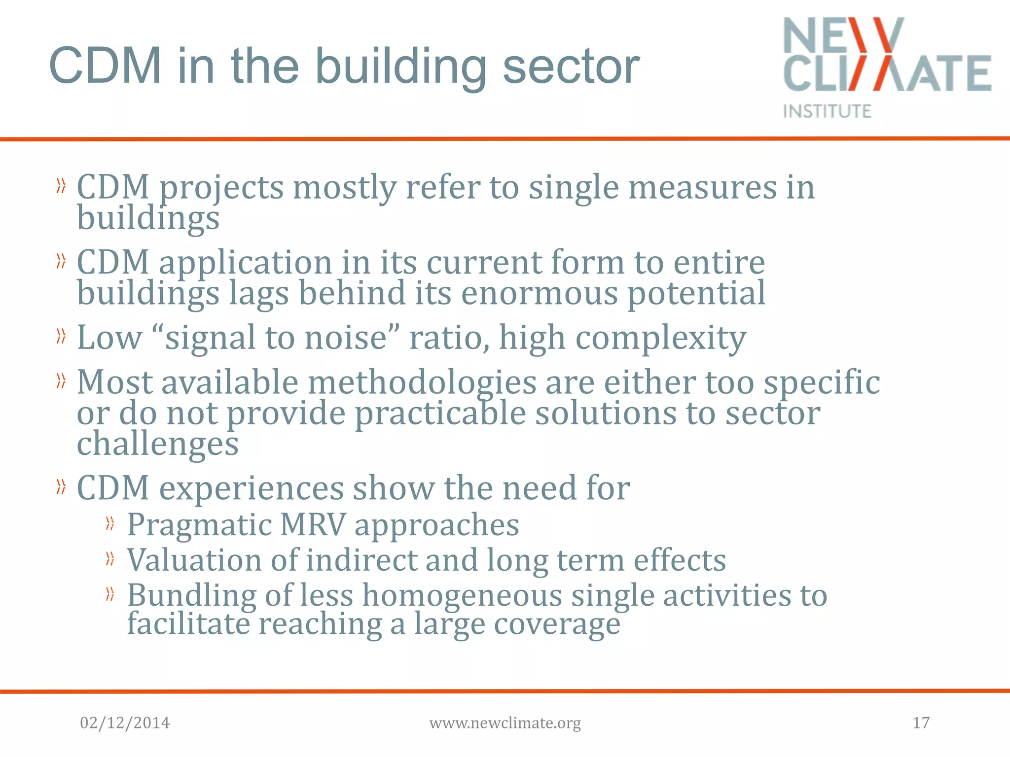 CDM in the building sector 
CDM projects mostly refer to single measures in 
buildings 
CDM application in its current form to entire 
buildings lags behind its enormous potential 
Low “signal to noise” ratio, high complexity 
Most available methodologies are either too specific 
or do not provide practicable solutions to sector 
challenges 
CDM experiences show the need for 
Pragmatic MRV approaches 
Valuation of indirect and long term effects 
Bundling of less homogeneous single activities to 
facilitate reaching a large coverage 
02/12/2014 www.newclimate.org 17 
 