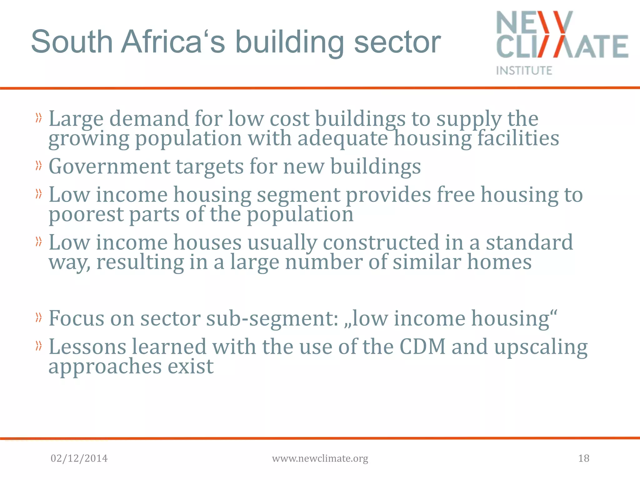South Africa‘s building sector 
Large demand for low cost buildings to supply the 
growing population with adequate housing facilities 
Government targets for new buildings 
Low income housing segment provides free housing to 
poorest parts of the population 
Low income houses usually constructed in a standard 
way, resulting in a large number of similar homes 
Focus on sector sub-segment: „low income housing“ 
Lessons learned with the use of the CDM and upscaling 
approaches exist 
02/12/2014 www.newclimate.org 18 
 