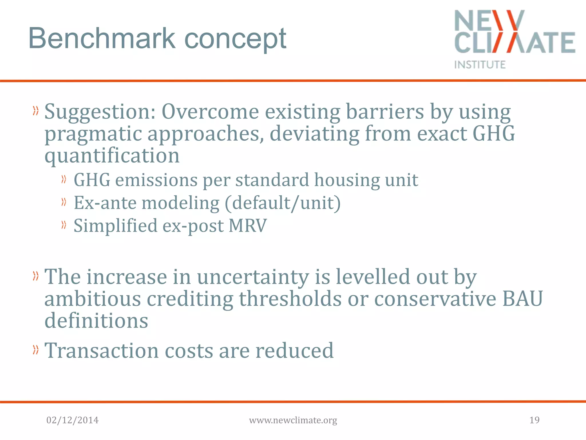 Benchmark concept 
Suggestion: Overcome existing barriers by using 
pragmatic approaches, deviating from exact GHG 
quantification 
GHG emissions per standard housing unit 
Ex-ante modeling (default/unit) 
Simplified ex-post MRV 
The increase in uncertainty is levelled out by 
ambitious crediting thresholds or conservative BAU 
definitions 
Transaction costs are reduced 
02/12/2014 www.newclimate.org 19 
 