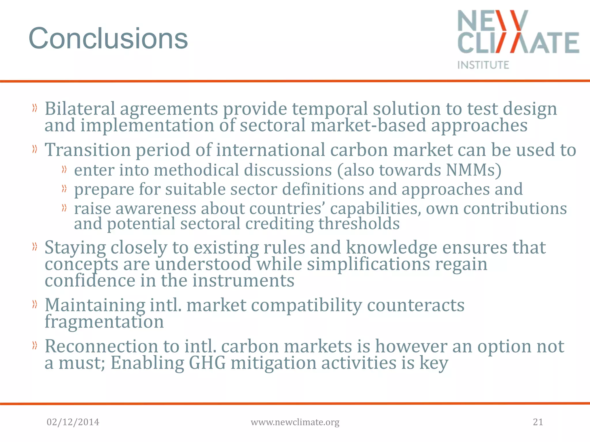 Conclusions 
Bilateral agreements provide temporal solution to test design 
and implementation of sectoral market-based approaches 
Transition period of international carbon market can be used to 
enter into methodical discussions (also towards NMMs) 
prepare for suitable sector definitions and approaches and 
raise awareness about countries’ capabilities, own contributions 
and potential sectoral crediting thresholds 
Staying closely to existing rules and knowledge ensures that 
concepts are understood while simplifications regain 
confidence in the instruments 
Maintaining intl. market compatibility counteracts 
fragmentation 
Reconnection to intl. carbon markets is however an option not 
a must; Enabling GHG mitigation activities is key 
02/12/2014 www.newclimate.org 21 
 