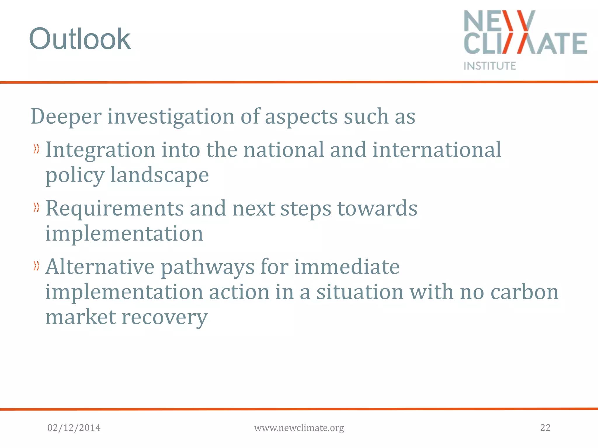 Outlook 
Deeper investigation of aspects such as 
Integration into the national and international 
policy landscape 
Requirements and next steps towards 
implementation 
Alternative pathways for immediate 
implementation action in a situation with no carbon 
market recovery 
02/12/2014 www.newclimate.org 22 
 