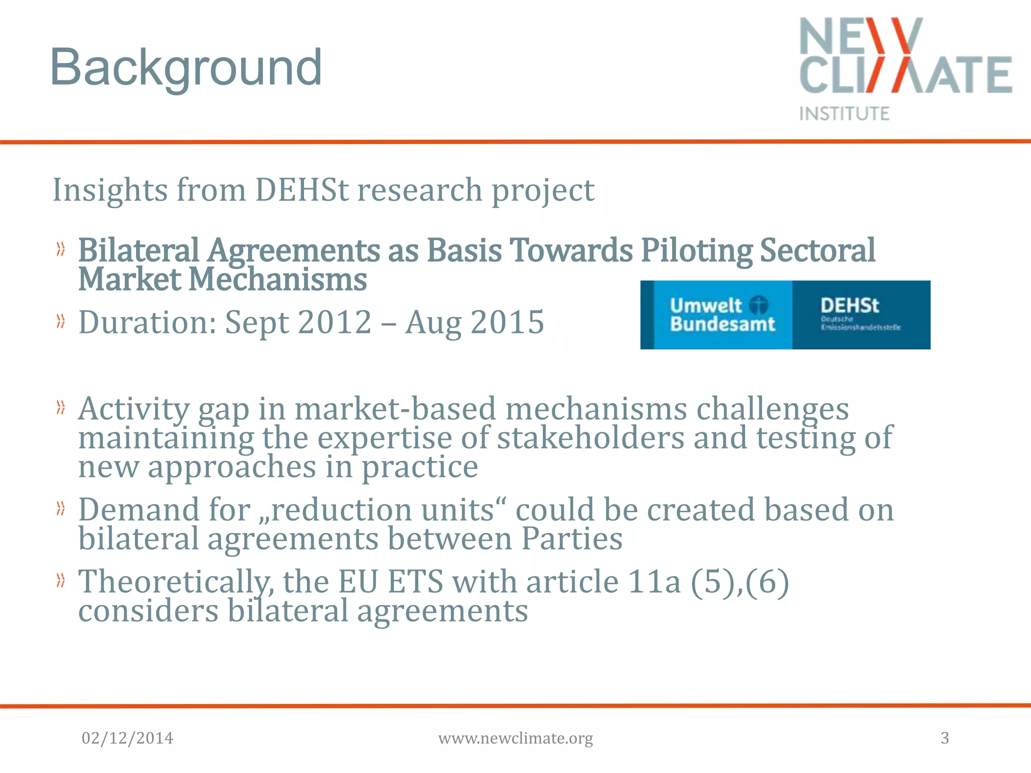 Background 
Insights from DEHSt research project 
Bilateral Agreements as Basis Towards Piloting Sectoral 
Market Mechanisms 
Duration: Sept 2012 – Aug 2015 
Activity gap in market-based mechanisms challenges 
maintaining the expertise of stakeholders and testing of 
new approaches in practice 
Demand for „reduction units“ could be created based on 
bilateral agreements between Parties 
Theoretically, the EU ETS with article 11a (5),(6) 
considers bilateral agreements 
02/12/2014 www.newclimate.org 3 
 