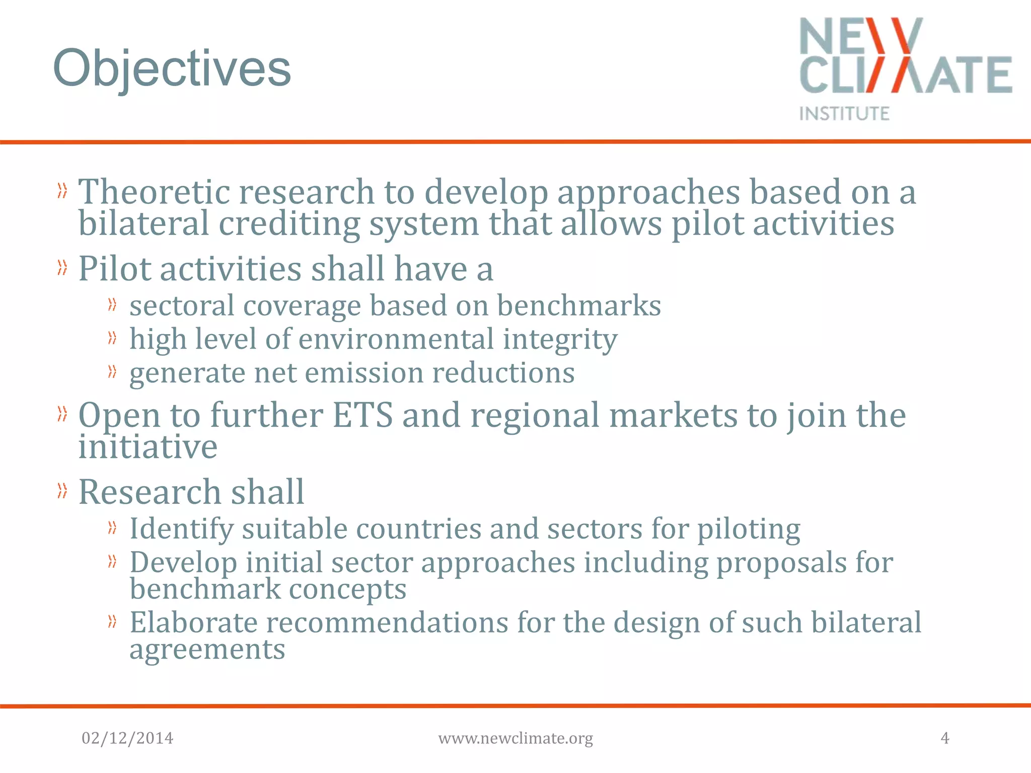 Objectives 
Theoretic research to develop approaches based on a 
bilateral crediting system that allows pilot activities 
Pilot activities shall have a 
sectoral coverage based on benchmarks 
high level of environmental integrity 
generate net emission reductions 
Open to further ETS and regional markets to join the 
initiative 
Research shall 
Identify suitable countries and sectors for piloting 
Develop initial sector approaches including proposals for 
benchmark concepts 
Elaborate recommendations for the design of such bilateral 
agreements 
02/12/2014 www.newclimate.org 4 
 