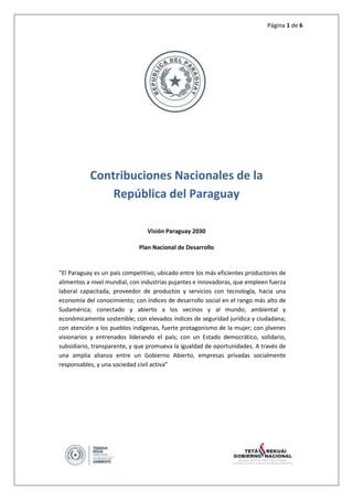 Página 1 de 6
Contribuciones Nacionales de la
República del Paraguay
Visión Paraguay 2030
Plan Nacional de Desarrollo
“El Paraguay es un país competitivo, ubicado entre los más eficientes productores de
alimentos a nivel mundial, con industrias pujantes e innovadoras, que empleen fuerza
laboral capacitada, proveedor de productos y servicios con tecnología, hacia una
economía del conocimiento; con índices de desarrollo social en el rango más alto de
Sudamérica; conectado y abierto a los vecinos y al mundo; ambiental y
económicamente sostenible; con elevados índices de seguridad jurídica y ciudadana;
con atención a los pueblos indígenas, fuerte protagonismo de la mujer; con jóvenes
visionarios y entrenados liderando el país; con un Estado democrático, solidario,
subsidiario, transparente, y que promueva la igualdad de oportunidades. A través de
una amplia alianza entre un Gobierno Abierto, empresas privadas socialmente
responsables, y una sociedad civil activa”
 