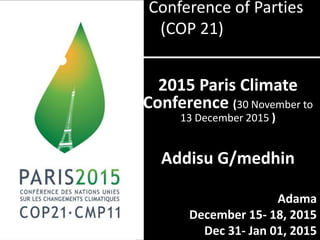 Conference of Parties
(COP 21)
2015 Paris Climate
Conference (30 November to
13 December 2015 )
Addisu G/medhin
Adama
December 15- 18, 2015
Dec 31- Jan 01, 2015
 
