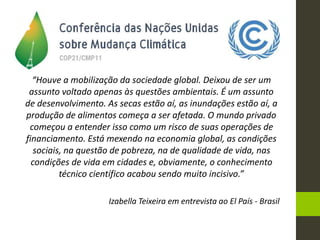 “Houve a mobilização da sociedade global. Deixou de ser um
assunto voltado apenas às questões ambientais. É um assunto
de desenvolvimento. As secas estão aí, as inundações estão aí, a
produção de alimentos começa a ser afetada. O mundo privado
começou a entender isso como um risco de suas operações de
financiamento. Está mexendo na economia global, as condições
sociais, na questão de pobreza, na de qualidade de vida, nas
condições de vida em cidades e, obviamente, o conhecimento
técnico científico acabou sendo muito incisivo.”
Izabella Teixeira em entrevista ao El País - Brasil
 
