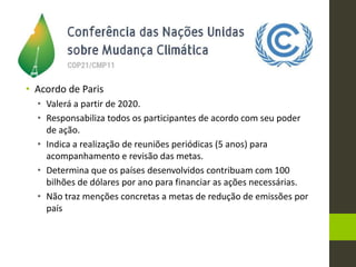 • Acordo de Paris
• Valerá a partir de 2020.
• Responsabiliza todos os participantes de acordo com seu poder
de ação.
• Indica a realização de reuniões periódicas (5 anos) para
acompanhamento e revisão das metas.
• Determina que os países desenvolvidos contribuam com 100
bilhões de dólares por ano para financiar as ações necessárias.
• Não traz menções concretas a metas de redução de emissões por
país
 