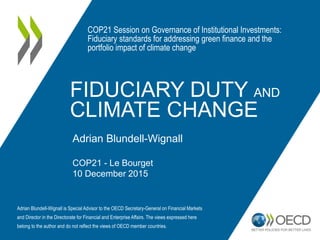 FIDUCIARY DUTY AND
CLIMATE CHANGE
Adrian Blundell-Wignall
COP21 - Le Bourget
10 December 2015
COP21 Session on Governance of Institutional Investments:
Fiduciary standards for addressing green finance and the
portfolio impact of climate change
Adrian Blundell-Wignall is Special Advisor to the OECD Secretary-General on Financial Markets
and Director in the Directorate for Financial and Enterprise Affairs. The views expressed here
belong to the author and do not reflect the views of OECD member countries.
 