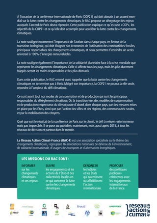 À l’occasion de la conférence internationale de Paris (COP21) qui doit aboutir à un accord mon-
dial sur la lutte contre les changements climatiques, le RAC propose un décryptage des enjeux
auxquels l’accord de Paris devra répondre. Cette publication explique ce qu’est une «COP», les
objectifs de la COP21 et ce qu’elle doit accomplir pour accélérer la lutte contre les changements
climatiques.
La note souligne notamment l’importance de l’action dans chaque pays, en faveur de la
transition écologique, qui doit éloigner nos économies de l’utilisation des combustibles fossiles,
principaux responsables des changements climatiques, et nous permettre d’atteindre un accès
universel à 100% d’énergies renouvelables.
La note souligne également l’importance de la solidarité planétaire face à la crise mondiale que
représente les changements climatiques. Celle-ci affecte tous les pays, mais les plus durement
frappés seront les moins responsables et les plus démunis.
Dans cette publication, le RAC entend aussi rappeler que la lutte contre les changements
climatiques ne se termine pas à Paris. Malgré son importance, la COP21 ne pourra, à elle seule,
répondre à l’ampleur du défi climatique.
Ce sont avant tout nos modes de consommation et de production qui sont les principaux
responsables du dérèglement climatique. Or, la transition vers des modèles de consommation
et de production respectueux du climat passe d’abord, dans chaque pays, par des mesures mises
en place par les États, ainsi que par l’action des villes et des régions, des communautés rurales,
et par la mobilisation des citoyens.
Quel que soit le résultat de la conférence de Paris sur le climat, le défi à relever reste immense
mais pas impossible. Il se pose au quotidien, maintenant, mais aussi après 2015, à tous les
niveaux de décision et partout dans le monde.
Le Réseau Action Climat-France (RAC-F) est une association spécialisée sur le thème des
changements climatiques, regroupant 16 associations nationales de défense de l’environnement,
de solidarité internationale, d’usagers des transports et d’alternatives énergétiques.
Informer
sur les
changements
climatiques
et ses enjeux.
les missions du rac sont :
Suivre
les engagements et les
actions de l'État et des
collectivités locales en
ce qui concerne la lutte
contre les changements
climatiques.
Dénoncer
les lobbies
et les États
qui ralentissent
ou affaiblissent
l'action
internationale.
Proposer
des politiques
publiques
cohérentes avec
les engagements
internationaux
de la France.
 