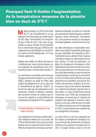 10
Pourquoi faut-il limiter l’augmentation
de la température moyenne de la planète
bien en deçà de 2°C ?
Malgré la fixation,en 2010,de la limite
de 2°C de réchauffement à ne pas
dépasser (soit 450 parties par million (ppm)
de GES dans l’atmosphère), les émissions
de gaz à effet de serre n’ont cessé d’aug-
menter au niveau mondial. Pour la première
fois,la concentration des gaz à effet de serre
a dépassé le seuil des 400 ppm en mai 2014 !
À ce rythme,la limite fatidique des +2°C sera
atteinte rapidement.
Malgré cette réalité, les efforts des pays ne
s’accélèrent pas : nous sommes toujours sur
une trajectoire de réchauffement de 3,5°C
(d’après le projet « ClimateActionTracker »3
).
Les scientifiques,rassemblés dans le Groupe
intergouvernemental d’experts sur le climat
(GIEC), pointent du doigt les effets déjà
visibles du dérèglement en cours, alors que
le réchauffement est déjà de +0,85°C. La
facture est salée pour les populations et les
économies. D’après la Banque mondiale,
des continents entiers ne seraient pas en
mesure de s’adapter à un réchauffement de
la température du globe de 4°C en moyenne4
.
ÞÞ Pour réduire les risques et les
coûts actuels
Les changements climatiques coûtent déjà 1
200 milliards de dollars par an au total, soit
1,6% du PIB mondial et ces coûts pourraient
doubler dans les vingt prochaines années.En
effet,les changements climatiques vont pro-
bablement décupler le nombre et l’intensité
des évènements météorologiques extrêmes
(typhons, fortes sécheresses, inondations,
etc.),ainsi que leurs impacts sur des popula-
tions déjà fragilisées,au Nord comme au Sud.
Les aléas climatiques et catastrophes natu-
relles causent déjà d’importantes pertes dans
les pays vulnérables. Par exemple, en 2011,
l’archipel deTuvalu a déclaré l’état d’urgence
nationale et imposé un rationnement en eau
pour résister à 9 mois de sècheresse : sur
place, les changements climatiques se font
déjà fortement ressentir et les îles sont mena-
cées de disparaître par la montée des eaux !
Sans aide internationale,ce pays du centre de
l’océan Pacifique n’aurait pas pu y faire face.
En 2012,le Sahel a été confronté à une crise
alimentaire sans précédent,avec plus de 18,7
millions de personnes souffrant de la faim,
en partie à cause d’une violente sécheresse
qui a décimé la production agricole dans la
sous-région. Ce type d’évènements devrait
s’accentuer sous l’effet des changements
climatiques, et encore plus en l’absence de
solidarité internationale et d’actions volon-
taristes sur les gaz à effet de serre.Au total,
32 millions de personnes ont été déplacées
en 2012 à cause d’évènements extrêmes liés
aux changements climatiques.
Les pays riches ne sont pas épargnés par
les impacts du dérèglement climatique. Eux
aussi subissent des évènements climatiques
extrêmes,et en payent les conséquences.En
2012, l’ouragan Sandy a causé la mort de
3/ ClimateAction
Tracker : climateac-
tiontracker.org
4/ Série de rapport de la
Banque mondiale, « Turn
Down the Heath »,
2012, 2013, 2014 :
www.worldbank.org/
en/topic/climatechange/
publication/turn-down-
the-heat
 