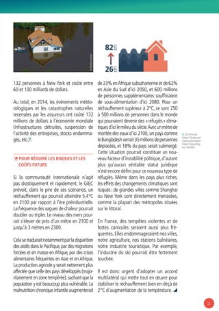 11
132 personnes à New York et coûté entre
60 et 100 milliards de dollars.
Au total, en 2014, les évènements météo-
rologiques et les catastrophes naturelles
recensées par les assureurs ont coûté 132
millions de dollars à l’économie mondiale
(infrastructures détruites, suspension de
l’activité des entreprises, stocks endomma-
gés, etc.)5
.
ÞÞ Pour réduire les risques et les
coûts futurs
Si la communauté internationale n’agit
pas drastiquement et rapidement, le GIEC
prévoit, dans le pire de ses scénarios, un
réchauffement qui pourrait atteindre 5,4°C
en 2100 par rapport à l’ère préindustrielle.
La fréquence des vagues de chaleur pourrait
doubler ou tripler. Le niveau des mers pour-
rait s’élever de près d’un mètre en 2100 et
jusqu’à 3 mètres en 2300.
Celasetraduiraitnotammentparladisparition
des atolls dans le Pacifique,par des migrations
forcées et en masse en Afrique, par des crises
alimentaires fréquentes en Asie et en Afrique.
La production agricole y serait nettement plus
affectée que celle des pays développés (majo-
ritairement en zone tempérée),sachant que la
population y est beaucoup plus vulnérable. La
malnutrition chronique infantile augmenterait
de 23% enAfrique subsaharienne et de 62%
en Asie du Sud d’ici 2050, et 600 millions
de personnes supplémentaires souffriraient
de sous-alimentation d’ici 2080. Pour un
réchauffement supérieur à 2°C, ce sont 250
à 500 millions de personnes dans le monde
qui pourraient devenir des « réfugiés » clima-
tiquesd’icilemilieudusiècle.Avecunmètrede
montée des eaux d’ici 2100, un pays comme
leBangladeshverrait35millionsdepersonnes
déplacées, et 18% du pays serait submergé.
Cette situation pourrait constituer un nou-
veau facteur d’instabilité politique, d’autant
plus qu’aucun véritable statut juridique
n’est encore défini pour ce nouveau type de
réfugiés. Même dans les pays plus riches,
les effets des changements climatiques sont
risqués : de grandes villes comme Shanghai
ou New York sont directement menacées,
comme la plupart des métropoles situées
sur le littoral.
En France, des tempêtes violentes et de
fortes canicules seraient aussi plus fré-
quentes. Elles endommageraient nos villes,
notre agriculture, nos stations balnéaires,
notre industrie touristique. Par exemple,
l’industrie du ski pourrait être fortement
touchée.
Il est donc urgent d’adopter un accord
multilatéral qui mette tout en œuvre pour
stabiliser le réchauffement bien en-deçà de
2°C d’augmentation de la température. 
26
82
cmcm
© SharidaJackson
5/ 2014Annual
Global Climate and
Catastrophe Report
Impact Forecasting,
Aon Benfield.
 