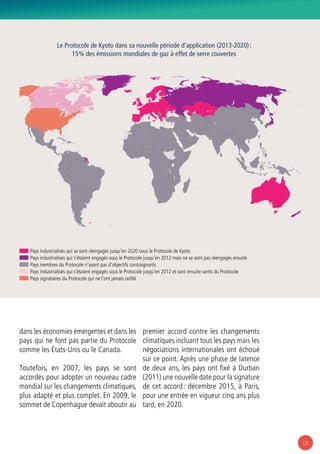 13
dans les économies émergentes et dans les
pays qui ne font pas partie du Protocole
comme les États-Unis ou le Canada.
Toutefois, en 2007, les pays se sont
accordés pour adopter un nouveau cadre
mondial sur les changements climatiques,
plus adapté et plus complet. En 2009, le
sommet de Copenhague devait aboutir au
premier accord contre les changements
climatiques incluant tous les pays mais les
négociations internationales ont échoué
sur ce point. Après une phase de latence
de deux ans, les pays ont fixé à Durban
(2011) une nouvelle date pour la signature
de cet accord : décembre 2015, à Paris,
pour une entrée en vigueur cinq ans plus
tard, en 2020.
Pays industrialisés qui se sont réengagés jusqu’en 2020 sous le Protocole de Kyoto
Pays industrialisés qui s’étaient engagés sous le Protocole jusqu’en 2012 mais ne se sont pas réengagés ensuite
Pays membres du Protocole n’ayant pas d’objectifs contraignants
Pays industrialisés qui s’étaient engagés sous le Protocole jusqu’en 2012 et sont ensuite sortis du Protocole
Pays signataires du Protocole qui ne l’ont jamais ratifié
Le Protocole de Kyoto dans sa nouvelle période d’application (2013-2020) :
15% des émissions mondiales de gaz à effet de serre couvertes
 