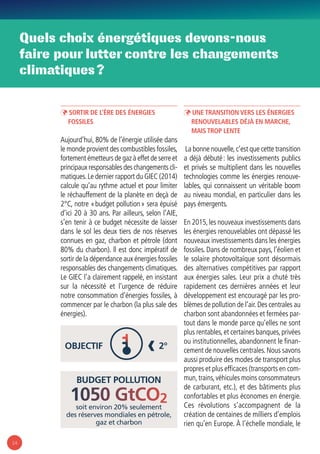 14
Quels choix énergétiques devons-nous
faire pour lutter contre les changements
climatiques ?
budget pollution
soit environ 20% seulement
des réserves mondiales en pétrole,
gaz et charbon
1050 GtCO2
Objectif 2°‹
ÞÞ Sortir de l’ère des énergies
fossiles
Aujourd’hui, 80% de l’énergie utilisée dans
le monde provient des combustibles fossiles,
fortement émetteurs de gaz à effet de serre et
principaux responsables des changements cli-
matiques.Le dernier rapport du GIEC (2014)
calcule qu’au rythme actuel et pour limiter
le réchauffement de la planète en deçà de
2°C, notre « budget pollution » sera épuisé
d’ici 20 à 30 ans. Par ailleurs, selon l’AIE,
s’en tenir à ce budget nécessite de laisser
dans le sol les deux tiers de nos réserves
connues en gaz, charbon et pétrole (dont
80% du charbon). ll est donc impératif de
sortir de la dépendance aux énergies fossiles
responsables des changements climatiques.
Le GIEC l’a clairement rappelé, en insistant
sur la nécessité et l’urgence de réduire
notre consommation d’énergies fossiles, à
commencer par le charbon (la plus sale des
énergies).
ÞÞ Une transition vers les énergies
renouvelables déjà en marche,
mais trop lente
La bonne nouvelle,c’est que cette transition
a déjà débuté : les investissements publics
et privés se multiplient dans les nouvelles
technologies comme les énergies renouve-
lables, qui connaissent un véritable boom
au niveau mondial, en particulier dans les
pays émergents.
En 2015,les nouveaux investissements dans
les énergies renouvelables ont dépassé les
nouveaux investissements dans les énergies
fossiles. Dans de nombreux pays, l’éolien et
le solaire photovoltaïque sont désormais
des alternatives compétitives par rapport
aux énergies sales. Leur prix a chuté très
rapidement ces dernières années et leur
développement est encouragé par les pro-
blèmes de pollution de l’air.Des centrales au
charbon sont abandonnées et fermées par-
tout dans le monde parce qu’elles ne sont
plus rentables,et certaines banques,privées
ou institutionnelles, abandonnent le finan-
cement de nouvelles centrales.Nous savons
aussi produire des modes de transport plus
propres et plus efficaces (transports en com-
mun,trains,véhicules moins consommateurs
de carburant, etc.), et des bâtiments plus
confortables et plus économes en énergie.
Ces révolutions s’accompagnent de la
création de centaines de milliers d’emplois
rien qu’en Europe. À l’échelle mondiale, le
 
