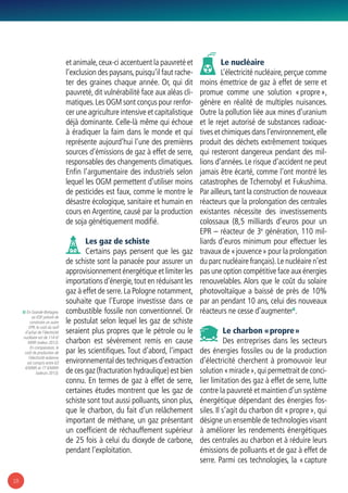 18
et animale,ceux-ci accentuent la pauvreté et
l’exclusion des paysans,puisqu’il faut rache-
ter des graines chaque année. Or, qui dit
pauvreté, dit vulnérabilité face aux aléas cli-
matiques.Les OGM sont conçus pour renfor-
cer une agriculture intensive et capitalistique
déjà dominante. Celle-là même qui échoue
à éradiquer la faim dans le monde et qui
représente aujourd’hui l’une des premières
sources d’émissions de gaz à effet de serre,
responsables des changements climatiques.
Enfin l’argumentaire des industriels selon
lequel les OGM permettent d’utiliser moins
de pesticides est faux, comme le montre le
désastre écologique, sanitaire et humain en
cours en Argentine, causé par la production
de soja génétiquement modifié.
Les gaz de schiste
Certains pays pensent que les gaz
de schiste sont la panacée pour assurer un
approvisionnement énergétique et limiter les
importations d’énergie,tout en réduisant les
gaz à effet de serre.La Pologne notamment,
souhaite que l’Europe investisse dans ce
combustible fossile non conventionnel. Or
le postulat selon lequel les gaz de schiste
seraient plus propres que le pétrole ou le
charbon est sévèrement remis en cause
par les scientifiques. Tout d’abord, l’impact
environnemental des techniques d’extraction
de ces gaz (fracturation hydraulique) est bien
connu. En termes de gaz à effet de serre,
certaines études montrent que les gaz de
schiste sont tout aussi polluants, sinon plus,
que le charbon, du fait d’un relâchement
important de méthane, un gaz présentant
un coefficient de réchauffement supérieur
de 25 fois à celui du dioxyde de carbone,
pendant l’exploitation.
Le nucléaire
L’électricité nucléaire, perçue comme
moins émettrice de gaz à effet de serre et
promue comme une solution « propre »,
génère en réalité de multiples nuisances.
Outre la pollution liée aux mines d’uranium
et le rejet autorisé de substances radioac-
tives et chimiques dans l’environnement,elle
produit des déchets extrêmement toxiques
qui resteront dangereux pendant des mil-
lions d’années. Le risque d’accident ne peut
jamais être écarté, comme l’ont montré les
catastrophes de Tchernobyl et Fukushima.
Par ailleurs,tant la construction de nouveaux
réacteurs que la prolongation des centrales
existantes nécessite des investissements
colossaux (8,5 milliards d’euros pour un
EPR – réacteur de 3e
génération, 110 mil-
liards d’euros minimum pour effectuer les
travaux de « jouvence » pour la prolongation
du parc nucléaire français).Le nucléaire n’est
pas une option compétitive face aux énergies
renouvelables. Alors que le coût du solaire
photovoltaïque a baissé de près de 10%
par an pendant 10 ans, celui des nouveaux
réacteurs ne cesse d’augmenter8
.
Le charbon « propre »
Des entreprises dans les secteurs
des énergies fossiles ou de la production
d’électricité cherchent à promouvoir leur
solution « miracle »,qui permettrait de conci-
lier limitation des gaz à effet de serre, lutte
contre la pauvreté et maintien d’un système
énergétique dépendant des énergies fos-
siles. Il s’agit du charbon dit « propre », qui
désigne un ensemble de technologies visant
à améliorer les rendements énergétiques
des centrales au charbon et à réduire leurs
émissions de polluants et de gaz à effet de
serre. Parmi ces technologies, la « capture
8/ En Grande-Bretagne,
où EDF prévoit de
construire un autre
EPR, le coût du tarif
d’achat de l’électricité
nucléaire est de 114 €/
MWh (valeur 2012).
En comparaison, le
coût de production de
l’électricité éolienne
est compris entre 63
€/MWh et 77 €/MWh
(valeurs 2013).
 