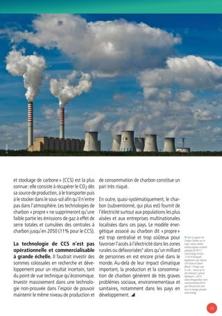 19
9/ Voir le rapport de
Carbon Tracker sur ce
sujet : www.carbon-
tracker.org/wp-content/
uploads/2014/11/
Coal-Energy-Access-
111014-final.pdf ;
également une tribune
d’Al Gore et David
Blood: « Cheap coal
is a lie – stand up to
the industry’s cynical
fightback », 2015.
www.theguardian.com/
commentisfree/2015/
apr/16/coal-isnt-solu-
tion-to-energy-poverty-
solar-energy
et stockage de carbone » (CCS) est la plus
connue :elle consiste à récupérer le CO2 dès
sa source de production,à le transporter puis
à le stocker dans le sous-sol afin qu’il n’entre
pas dans l’atmosphère.Les technologies de
charbon « propre » ne supprimeront qu’une
faible partie les émissions de gaz à effet de
serre totales et cumulées des centrales à
charbon jusqu’en 2050 (11% pour le CCS).
La technologie de CCS n’est pas
opérationnelle et commercialisable
à grande échelle. Il faudrait investir des
sommes colossales en recherche et déve-
loppement pour un résultat incertain, tant
du point de vue technique qu’économique.
Investir massivement dans une technolo-
gie non-prouvée dans l’espoir de pouvoir
maintenir le même niveau de production et
de consommation de charbon constitue un
pari très risqué.
En outre, quasi-systématiquement, le char-
bon (subventionné, qui plus est) fournit de
l’électricité surtout aux populations les plus
aisées et aux entreprises multinationales
localisées dans ces pays. Le modèle éner-
gétique associé au charbon dit « propre »
est trop centralisé et trop coûteux pour
favoriser l’accès à l’électricité dans les zones
rurales ou défavorisées9
alors qu’un milliard
de personnes en est encore privé dans le
monde. Au-delà de leur impact climatique
important, la production et la consomma-
tion de charbon génèrent de très graves
problèmes sociaux, environnementaux et
sanitaires, notamment dans les pays en
développement. 
© Villeton
 