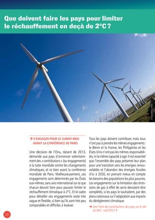 20
ÞÞ S’engager pour le climat bien
avant la conférence de Paris
Une décision de l’Onu, datant de 2013,
demande aux pays d’annoncer volontaire-
ment des « contributions » (ou engagements)
à la lutte mondiale contre les changements
climatiques, et ce bien avant la conférence
mondiale de Paris. Malheureusement, ces
engagements sont déterminés par les États
eux-mêmes,sans avis international sur ce que
chacun devrait faire pour pouvoir limiter le
réchauffement climatique à 2°C. Et le cadre
pour détailler ces engagements reste très
vague et flexible, si bien qu’ils sont très peu
comparables et difficiles à évaluer.
Tous les pays doivent contribuer, mais tous
n’ont pas à prendre les mêmes engagements :
le Bénin et la France, les Philippines et les
États-Unis n’ont pas les mêmes responsabili-
tés,ni la même capacité à agir.Il est essentiel
que l’ensemble des pays présente leur plan
pour une transition vers les énergies renou-
velables et l’abandon des énergies fossiles
d’ici à 2050, en prenant mieux en compte
les besoins des populations les plus pauvres.
Les engagements sur la limitation des émis-
sions de gaz à effet de serre devraient être
complétés, si les pays le souhaitent, par des
plans nationaux sur l’adaptation aux impacts
du dérèglement climatique.
Que doivent faire les pays pour limiter
le réchauffement en deçà de 2°C ?
➜ Voir l’état des contributions des pays sur le site
du RAC : maCOP21.fr
© BrianJackson-Fotolia
 