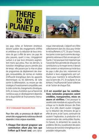 21
Les pays riches et fortement émetteurs
doivent publier des engagements chiffrés
et ambitieux sur la réduction de leurs émis-
sions de gaz à effet de serre. Les pays les
plus pauvres, quant à eux, s’engageront
surtout à ce que leurs émissions augmen-
tent moins que prévu. Pour ces derniers, la
transition énergétique pourra prendre plus
de temps : elle passera par la mise en place
de programmes de déploiement des éner-
gies renouvelables, de normes en matière
d’efficacité énergétique dans les appareils
électroniques ou les bâtiments, de lutte
contre la déforestation, ou encore par des
stratégies d’investissement compatibles avec
la lutte contre les changements climatiques.
Enfin,le niveau d’ambition que se fixeront de
nombreux pays en développement dépendra
de la disponibilité de financements interna-
tionaux.
ÞÞ Et s’engager toujours plus
Pour être utile, ce processus de dépôt en
amont des engagements nationaux devrait
répondre à trois enjeux essentiels.
1. Chaque État devrait proposer une
contribution allant plus loin que
l’effort qu’il ferait seul, sans dyna-
mique internationale. L’objectif est d’être
collectivement dans les clous pour limiter
le réchauffement à 2°C. Or pour l’instant,
tout porte à croire que la somme des enga-
gements nationaux à Paris ne sera pas suf-
fisante.C’est pourquoi il est important que
l’accord de Paris permette de rehausser ces
contributions sur le moyen terme.Il devrait
donc contenir un mécanisme qui incite tous
les pays à aller plus loin, notamment en
étudiant si leurs engagements sont suf-
fisants pour maintenir le réchauffement
sous la barre des 2°C. Et souligner, le cas
échéant,l’insuffisance de l’action collective
et de l’action de chaque État.
2. Il est essentiel que les contribu-
tions nationales proposées soient
crédibles, transparentes, mises en
œuvre et vérifiées. C’est pourquoi la
société civile mondiale est aujourd’hui très
critique sur le double discours des États
qui, d’un côté, disent vouloir s’engager
sur la réduction des émissions de gaz à
effet de serre, et de l’autre, continuent de
soutenir l’exploration, la production et la
consommation des combustibles fossiles.
Ce faisant, ils alimentent les causes du
problème.Dès lors,la publication des plans
nationaux de transition énergétique est un
préalable indispensable.
© Ecowatch.com
 