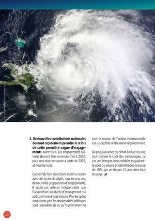 22
3. De nouvelles contributions nationales
devront rapidement prendre le relais
de cette première vague d’engage-
ments avant Paris. Les engagements sui-
vants devront être annoncés d’ici à 2020,
pour une mise en œuvre à partir de 2025,
et ainsi de suite.
L’accorddeParisdevradoncétabliruncadre
avec des cycles de dépôt,tous les cinq ans,
de nouvelles propositions d’engagements.
Il serait par ailleurs indispensable que
l’accord fixe une durée d’engagement qui
soitcommuneàtouslespays.Pluslescycles
sont courts,plus les responsables politiques
sont redevables de ce qu’ils promettent et
plus le niveau de l’action internationale
est susceptible d’être relevé régulièrement.
Deplus,lascienceduclimatévoluetrèsvite,
tout comme le coût des technologies. Le
cas des énergies renouvelables est parlant :
le coût du solaire photovoltaïque a baissé
de 10% par an depuis 10 ans dans tous
les pays. 
© CreativeCommons:NASAEarthObservatory,2011
 