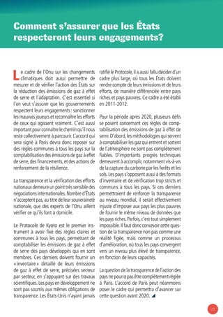 23
Comment s’assurer que les États
respecteront leurs engagements?
Le cadre de l’Onu sur les changements
climatiques doit aussi permettre de
mesurer et de vérifier l’action des États sur
la réduction des émissions de gaz à effet
de serre et l’adaptation. C’est essentiel si
l’on veut s’assurer que les gouvernements
respectent leurs engagements : sanctionner
les mauvais joueurs et reconnaître les efforts
de ceux qui agissent vraiment. C’est aussi
important pour connaître le chemin qu’il nous
reste collectivement à parcourir.L’accord qui
sera signé à Paris devra donc reposer sur
des règles communes à tous les pays sur la
comptabilisation des émissions de gaz à effet
de serre,des financements,et des actions de
renforcement de la résilience.
La transparence et la vérification des efforts
nationaux demeure un point très sensible des
négociations internationales.Nombre d’États
n’acceptent pas,au titre de leur souveraineté
nationale, que des experts de l’Onu aillent
vérifier ce qu’ils font à domicile.
Le Protocole de Kyoto est le premier ins-
trument à avoir fixé des règles claires et
communes à tous les pays, permettant de
comptabiliser les émissions de gaz à effet
de serre des pays développés qui en sont
membres. Ces derniers doivent fournir un
« inventaire » détaillé de leurs émissions
de gaz à effet de serre, précisées secteur
par secteur, en s’appuyant sur des travaux
scientifiques.Les pays en développement ne
sont pas soumis aux mêmes obligations de
transparence. Les États-Unis n’ayant jamais
ratifié le Protocole,il a aussi fallu décider d’un
cadre plus large, où tous les États doivent
rendre compte de leurs émissions et de leurs
efforts, de manière différenciée entre pays
riches et pays pauvres. Ce cadre a été établi
en 2011-2012.
Pour la période après 2020, plusieurs défis
se posent concernant ces règles de comp-
tabilisation des émissions de gaz à effet de
serre.D’abord,les méthodologies qui servent
à comptabiliser les gaz qui entrent et sortent
de l’atmosphère ne sont pas complètement
fiables. D’importants progrès techniques
demeurent à accomplir,notamment vis-à-vis
de la capture du carbone par les forêts et les
sols.Les pays s’opposent aussi à des formats
d’inventaire et de vérification trop stricts et
communs à tous les pays. Si ces derniers
permettraient de renforcer la transparence
au niveau mondial, il serait effectivement
injuste d’imposer aux pays les plus pauvres
de fournir le même niveau de données que
les pays riches.Parfois,c’est tout simplement
impossible.Il faut donc concevoir cette ques-
tion de la transparence non pas comme une
réalité figée, mais comme un processus
d’amélioration, où tous les pays convergent
vers un niveau plus élevé de transparence,
en fonction de leurs capacités.
La question de la transparence de l’action des
pays ne pourra pas être complètement réglée
à Paris. L’accord de Paris peut néanmoins
poser le cadre qui permettra d’avancer sur
cette question avant 2020. 
 
