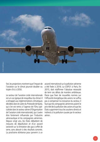 25
fait,les projections montrent que l’impact de
l’aviation sur le climat pourrait doubler ou
tripler d’ici à 2050.
Le secteur de l’aviation civile internationale
est un cas typique de resquilleur du climat.Il
a échappé aux règlementations climatiques
décidées dans le cadre du Protocole de Kyoto,
qui s’en est remis à l’agence de l’Onu spé-
cialisée dans le secteur aérien (l’Organisation
de l’aviation civile internationale),qui s’avère
être fortement influencée par l’industrie
aéronautique et les compagnies aériennes.
Depuis vingt ans, les États débattent de
mesures de dépollution et d’un accord
sectoriel sur la limitation des gaz à effet de
serre, sans aboutir à des résultats concrets.
La prochaine échéance pour parvenir à un
accord international sur la pollution aérienne
a été fixée à 2016. La COP21 à Paris, fin
2015, doit réaffirmer l’absolue nécessité
de tenir ces délais de manière ambitieuse.
Parce que fixer de nouvelles normes sur
l’efficacité énergétique des avions ne suffira
pas à compenser la croissance du secteur, il
faut que les compagnies aériennes paient le
prix réel de la pollution des avions et que les
États suppriment tous les soutiens directs et
indirects à la pollution causée par le secteur
aérien.
© 2012mike@miley.us
 