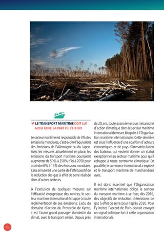 26
ÞÞ Le transport maritime doit lui
aussi faire sa part de l’effort
Lesecteurmaritimeestresponsablede3%des
émissions mondiales,c’est-à-dire l’équivalent
des émissions de l’Allemagne ou du Japon.
Avec les mesures actuellement en place, les
émissions du transport maritime pourraient
augmenterde50%à250%d’icià2050pour
atteindre6%à14%desémissionsmondiales.
Cela annulerait une partie de l’effet positif de
la réduction des gaz à effet de serre réalisée
dans d’autres secteurs.
À l’exclusion de quelques mesures sur
l’efficacité énergétique des navires, le sec-
teur maritime international échappe à toute
réglementation de ses émissions. Exclu du
domaine d’action du Protocole de Kyoto,
il est l’autre grand passager clandestin du
climat, avec le transport aérien. Depuis près
de 20 ans,toute avancée vers un mécanisme
d’action climatique dans le secteur maritime
international demeure bloquée à l’Organisa-
tion maritime internationale. Cette dernière
est sous l’influence d’une coalition d’acteurs
économiques et de pays d’immatriculation
des bateaux qui veulent donner un statut
exceptionnel au secteur maritime pour qu’il
échappe à toute contrainte climatique. En
parallèle,le commerce international a explosé
et le transport maritime de marchandises
avec.
Il est donc essentiel que l’Organisation
maritime internationale oblige le secteur
du transport maritime à se fixer, dès 2016,
des objectifs de réduction d’émissions de
gaz à effet de serre pour l’après 2020. Pour
l’y inciter, l’accord de Paris devrait envoyer
un signal politique fort à cette organisation
internationale.
© MaxMayorov
 