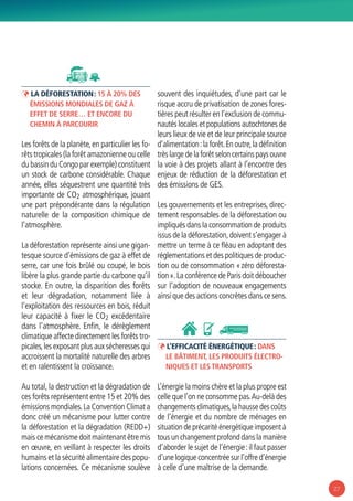 27
ÞÞ La déforestation : 15 à 20% des
émissions mondiales de gaz à
effet de serre… et encore du
chemin à parcourir
Les forêts de la planète,en particulier les fo-
rêts tropicales (la forêt amazonienne ou celle
du bassin du Congo par exemple) constituent
un stock de carbone considérable. Chaque
année, elles séquestrent une quantité très
importante de CO2 atmosphérique, jouant
une part prépondérante dans la régulation
naturelle de la composition chimique de
l’atmosphère.
La déforestation représente ainsi une gigan-
tesque source d’émissions de gaz à effet de
serre, car une fois brûlé ou coupé, le bois
libère la plus grande partie du carbone qu’il
stocke. En outre, la disparition des forêts
et leur dégradation, notamment liée à
l’exploitation des ressources en bois, réduit
leur capacité à fixer le CO2 excédentaire
dans l’atmosphère. Enfin, le dérèglement
climatique affecte directement les forêts tro-
picales,les exposant plus aux sécheresses qui
accroissent la mortalité naturelle des arbres
et en ralentissent la croissance.
Au total, la destruction et la dégradation de
ces forêts représentent entre 15 et 20% des
émissions mondiales.La Convention Climat a
donc créé un mécanisme pour lutter contre
la déforestation et la dégradation (REDD+)
mais ce mécanisme doit maintenant être mis
en œuvre, en veillant à respecter les droits
humains et la sécurité alimentaire des popu-
lations concernées. Ce mécanisme soulève
souvent des inquiétudes, d’une part car le
risque accru de privatisation de zones fores-
tières peut résulter en l’exclusion de commu-
nautés locales et populations autochtones de
leurs lieux de vie et de leur principale source
d’alimentation :la forêt.En outre,la définition
très large de la forêt selon certains pays ouvre
la voie à des projets allant à l’encontre des
enjeux de réduction de la déforestation et
des émissions de GES.
Les gouvernements et les entreprises, direc-
tement responsables de la déforestation ou
impliqués dans la consommation de produits
issus de la déforestation,doivent s’engager à
mettre un terme à ce fléau en adoptant des
réglementations et des politiques de produc-
tion ou de consommation « zéro déforesta-
tion ».La conférence de Paris doit déboucher
sur l’adoption de nouveaux engagements
ainsi que des actions concrètes dans ce sens.
ÞÞ L’efficacité énergétique : dans
le bâtiment, les produits électro-
niques et les transports
L’énergie la moins chère et la plus propre est
celle que l’on ne consomme pas.Au-delà des
changements climatiques,la hausse des coûts
de l’énergie et du nombre de ménages en
situation de précarité énergétique imposent à
tous un changement profond dans la manière
d’aborder le sujet de l’énergie :il faut passer
d’une logique concentrée sur l’offre d’énergie
à celle d’une maîtrise de la demande.
 
