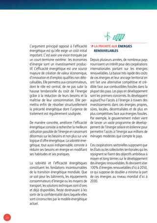 28
L’argument principal opposé à l’efficacité
énergétique est qu’elle exige un coût initial
important.C’est avoir une vision tronquée par
un court-termisme extrême : les économies
d’énergie sont un investissement produc-
tif. L’efficacité énergétique est une source
majeure de création de valeur économique,
d’innovation et d’emplois qualifiés non délo-
calisables.Elle permettra aux consommateurs,
dont le rôle est central, de ne pas subir la
hausse tendancielle du coût de l’énergie
grâce à la réduction de leurs besoins et la
maîtrise de leur consommation. Elle per-
mettra enfin de résorber structurellement
la précarité énergétique dont l’urgence de
traitement est régulièrement soulignée.
De manière concrète, améliorer l’efficacité
énergétique consiste à rechercher la meilleure
utilisation possible de l’énergie en raisonnant
désormais sur les besoins et non plus sur une
logique d’offre énergétique.La sobriété éner-
gétique, tout aussi indispensable, consiste à
réduire ses besoins en énergie en modifiant
ses habitudes et ses pratiques.
La sobriété et l’efficacité énergétiques
constituent les fondations incontournables
de la transition énergétique mondiale. Que
ce soit pour les bâtiments, les équipements
consommateurs d’énergie ou les moyens de
transport,les solutions techniques sont d’ores
et déjà disponibles. Reste dorénavant à les
sortir de la confidentialité dans laquelle elles
sont circonscrites par le modèle énergétique
actuel.
ÞÞ La priorité aux énergies
renouvelables
Depuis plusieurs années, de nombreux pays
nourrissent un intérêt pour des coopérations
internationales portant sur les énergies
renouvelables.La baisse très rapide des coûts
de ces énergies et leur ancrage territorial en
ont fait une alternative compétitive et cré-
dible face aux combustibles fossiles dans la
plupart des pays.Les pays en développement
sont les premiers concernés. Ils développent
aujourd’hui l’accès à l’énergie à travers des
investissements dans ces énergies propres,
sûres, locales, décentralisées et de plus en
plus compétitives face aux énergies fossiles.
Par exemple, le gouvernement indien vient
de lancer un vaste programme de dévelop-
pement de l’énergie solaire et éolienne pour
permettre l’accès à l’énergie aux millions de
ménages modestes que compte le pays.
Ces coopérations sectorielles supposent que
les États ou les collectivités territoriales qui les
rejoignent se fixent des objectifs ambitieux à
moyen et long termes sur le développement
des énergies renouvelables.Ils devraient viser
100% d’énergies renouvelables d’ici à 2050,
ce qui suppose de doubler a minima la part
de ces énergies au niveau mondial d’ici à
2030.
 