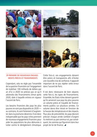 35
ÞÞ Prendre de nouveaux engage-
ments précis et transparents
Cependant, cela ne règle pas l’ensemble
de la question financière car l’engagement
de mobiliser 100 milliards de dollars par
an d’ici à 2020 ne précise pas ce qu’il
adviendra des financements climat après
2020, date à laquelle entrera en vigueur
l’accord de Paris.
Les besoins financiers des pays les plus
pauvres ne vont pas disparaître en 2020 —
au contraire, ils vont fortement d’augmen-
ter dans la prochaine décennie. Il est donc
indispensable que les pays riches prennent
de nouveaux engagements financiers pour
aider les populations les plus démunies à
lutter contre le dérèglement climatique.
Cette fois-ci, ces engagements doivent
être précis et transparents afin d’éviter
une nouvelle crise de confiance. Il apparaît
important de ne pas répéter cette erreur
dans l’accord de Paris.
Il est donc nécessaire de bien séparer,
cette fois-ci, les types de financements.
Ensemble, les États riches doivent garantir
qu’ils verseront aux pays les plus pauvres
un volume précis et traçable de finance-
ments publics sur plusieurs années. Ce
volume devra être révisé en fonction de
la hausse des températures et des impacts.
Pour plus de prévisibilité, les pays devront
préciser chaque année combien d’argent
ils mettront au pot commun et, par consé-
quent, les sommes qui figureront dans leur
projet de loi de finance. 
© CreativeCommons:HealPakistan,AaronFavila,2010
© CreativeCommons:AmanthaPerera,2011
© CreativeCommons:USFWSPacificSouthwestRegion,2013
© UNFCCC-JanGolinski/jgolinski@unfccc.int
 
