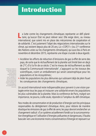 4
Introduction
1/ Niveau qui repose sur
les données contenues
dans les rapports du
Groupe d’experts
intergouvernemental
sur l’évolution du
climat.Cependant, un
tel niveau de réchauf-
fement comporte déjà
de lourds impacts, pour
certains irréversibles, vis-
à-vis des populations,
de la biodiversité et des
économies.
La lutte contre les changements climatiques représente un défi plané-
taire, qu’aucun État ne peut relever seul. Elle exige donc, au niveau
international, que soient mis en place des mécanismes de coopération et
de solidarité. C’est justement l’objet des négociations internationales sur le
climat, qui existent depuis plus de 20 ans. La « COP21 » (ou 21e
conférence
des Nations unies sur les changements climatiques),qui aura lieu à Paris en
novembre et décembre 2015,représente une étape cruciale à deux égards :
• Accélérer les efforts de réduction d’émissions de gaz à effet de serre des
pays, de sorte que le réchauffement de la planète soit limité bien en deçà
de 2°C d’ici la fin de ce siècle. C’est le niveau de réchauffement au-delà
duquel la Communauté internationale1
, s’appuyant sur les travaux des
scientifiques, craint un emballement qui serait catastrophique pour les
populations et les écosystèmes ;
• Aider les populations les plus démunies qui subissent déjà de plein fouet
les conséquences des changements climatiques.
Un accord international reste indispensable pour parvenir à une vision par-
tagée entre tous les pays et instaurer une solidarité envers les populations
les plus vulnérables de la planète. Mais la conférence de Paris, malgré son
importance,ne pourra,à elle seule,répondre à l’ampleur du défi climatique.
Nos modes de consommation et de production d’énergie sont les principaux
responsables du dérèglement climatique. Ainsi, pour réduire de manière
drastique les émissions de gaz à effet de serre,les pays devront enclencher un
changement radical :d’un système actuellement fondé sur la surconsomma-
tion énergétique et l’utilisation d’énergies polluantes et dangereuses,il faudra
basculer vers une économie moins consommatrice d’énergie et reposant sur
 