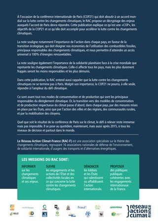 À l’occasion de la conférence internationale de Paris (COP21) qui doit aboutir à un accord mon-
dial sur la lutte contre les changements climatiques, le RAC propose un décryptage des enjeux
auxquels l’accord de Paris devra répondre. Cette publication explique ce qu’est une «COP», les
objectifs de la COP21 et ce qu’elle doit accomplir pour accélérer la lutte contre les changements
climatiques.
La note souligne notamment l’importance de l’action dans chaque pays, en faveur de la
transition écologique, qui doit éloigner nos économies de l’utilisation des combustibles fossiles,
principaux responsables des changements climatiques, et nous permettre d’atteindre un accès
universel à 100% d’énergies renouvelables.
La note souligne également l’importance de la solidarité planétaire face à la crise mondiale que
représente les changements climatiques. Celle-ci affecte tous les pays, mais les plus durement
frappés seront les moins responsables et les plus démunis.
Dans cette publication, le RAC entend aussi rappeler que la lutte contre les changements
climatiques ne se termine pas à Paris. Malgré son importance, la COP21 ne pourra, à elle seule,
répondre à l’ampleur du défi climatique.
Ce sont avant tout nos modes de consommation et de production qui sont les principaux
responsables du dérèglement climatique. Or, la transition vers des modèles de consommation
et de production respectueux du climat passe d’abord, dans chaque pays, par des mesures mises
en place par les États, ainsi que par l’action des villes et des régions, des communautés rurales,
et par la mobilisation des citoyens.
Quel que soit le résultat de la conférence de Paris sur le climat, le défi à relever reste immense
mais pas impossible. Il se pose au quotidien, maintenant, mais aussi après 2015, à tous les
niveaux de décision et partout dans le monde.
Le Réseau Action Climat-France (RAC-F) est une association spécialisée sur le thème des
changements climatiques, regroupant 16 associations nationales de défense de l’environnement,
de solidarité internationale, d’usagers des transports et d’alternatives énergétiques.
Informer
sur les
changements
climatiques
et ses enjeux.
les missions du rac sont :
Suivre
les engagements et les
actions de l'État et des
collectivités locales en
ce qui concerne la lutte
contre les changements
climatiques.
Dénoncer
les lobbies
et les États
qui ralentissent
ou affaiblissent
l'action
internationale.
Proposer
des politiques
publiques
cohérentes avec
les engagements
internationaux
de la France.
 
