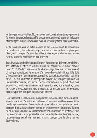 5
les énergies renouvelables.Notre modèle agricole et alimentaire,également
fortement émetteur de gaz à effet de serre notamment à cause de l’élevage
et des engrais azotés, devra aussi évoluer vers un système plus soutenable.
Cette transition vers un autre modèle de consommation et de production
passe d’abord, dans chaque pays, par des mesures mises en place par
l’État, ainsi que par l’action des villes et des régions, des communautés
rurales, et par la mobilisation des citoyens.
Tous les niveaux de décision politique et économique doivent se mobiliser,
sans attendre l’entrée en vigueur du nouvel accord sur le climat, prévue
pour 2020. L’action renforcée de chaque pays face au réchauffement
climatique constituera le terreau d’un accord mondial efficace. Elle doit
s’enraciner dans l’ensemble des territoires, dans chaque décision qui sera
prise – qu’elle concerne le passage de moyens de transport polluants à
une mobilité durable, nos modes de consommation et de production, nos
accords économiques bilatéraux et internationaux, notre fiscalité, dans
les choix d’investissement des entreprises ou encore dans les soutiens
accordés par les banques publiques et privées.
Heureusement,les solutions au dérèglement climatique sont connues,acces-
sibles, créatrices d’emplois et porteuses d’un avenir meilleur. À condition
que les gouvernements écoutent les citoyens et les acteurs publics et privés
porteurs d’initiatives sérieuses contre les changements climatiques.Ils sont
de plus en plus nombreux à réclamer une transformation en profondeur de
nos économies et à proposer des solutions adaptées aux besoins locaux,
respectueuses des droits humains et sans danger pour le climat et les
écosystèmes.
 