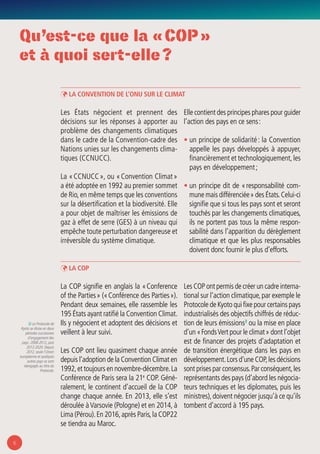 6
Qu’est-ce que la « COP »
et à quoi sert-elle ?
ÞÞ La Convention de l’Onu sur le climat
Les États négocient et prennent des
décisions sur les réponses à apporter au
problème des changements climatiques
dans le cadre de la Convention-cadre des
Nations unies sur les changements clima-
tiques (CCNUCC).
La « CCNUCC », ou « Convention Climat »
a été adoptée en 1992 au premier sommet
de Rio,en même temps que les conventions
sur la désertification et la biodiversité. Elle
a pour objet de maîtriser les émissions de
gaz à effet de serre (GES) à un niveau qui
empêche toute perturbation dangereuse et
irréversible du système climatique.
Elle contient des principes phares pour guider
l’action des pays en ce sens :
• un principe de solidarité : la Convention
appelle les pays développés à appuyer,
financièrement et technologiquement,les
pays en développement ;
• un principe dit de « responsabilité com-
mune mais différenciée » des États.Celui-ci
signifie que si tous les pays sont et seront
touchés par les changements climatiques,
ils ne portent pas tous la même respon-
sabilité dans l’apparition du dérèglement
climatique et que les plus responsables
doivent donc fournir le plus d’efforts.
2/ Le Protocole de
Kyoto se divise en deux
périodes successives
d’engagement des
pays : 2008-2012, puis
2012-2020. Depuis
2012, seule l’Union
européenne et quelques
autres pays se sont
réengagés au titre du
Protocole.
ÞÞ La COP
La COP signifie en anglais la « Conference
of the Parties » (« Conférence des Parties »).
Pendant deux semaines, elle rassemble les
195 États ayant ratifié la Convention Climat.
Ils y négocient et adoptent des décisions et
veillent à leur suivi.
Les COP ont lieu quasiment chaque année
depuis l’adoption de la Convention Climat en
1992,et toujours en novembre-décembre.La
Conférence de Paris sera la 21e
COP. Géné-
ralement, le continent d’accueil de la COP
change chaque année. En 2013, elle s’est
déroulée àVarsovie (Pologne) et en 2014, à
Lima (Pérou).En 2016,après Paris,la COP22
se tiendra au Maroc.
Les COP ont permis de créer un cadre interna-
tional sur l’action climatique,par exemple le
Protocole de Kyoto qui fixe pour certains pays
industrialisés des objectifs chiffrés de réduc-
tion de leurs émissions2
ou la mise en place
d’un « FondsVert pour le climat » dont l’objet
est de financer des projets d’adaptation et
de transition énergétique dans les pays en
développement.Lors d’une COP,les décisions
sont prises par consensus.Par conséquent,les
représentants des pays (d’abord les négocia-
teurs techniques et les diplomates, puis les
ministres),doivent négocier jusqu’à ce qu’ils
tombent d’accord à 195 pays.
 
