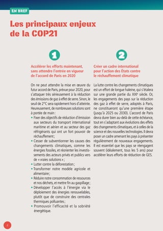 8
Les principaux enjeux
de la COP21
EN BREF
Accélérer les efforts maintenant,
sans attendre l’entrée en vigueur
de l’accord de Paris en 2020
On ne peut attendre la mise en œuvre du
futur accord de Paris,prévue pour 2020,pour
s’attaquer très sérieusement à la réduction
des émissions de gaz à effet de serre.Sinon,le
seuil de 2°C sera rapidement hors d’atteinte.
Heureusement,de nombreuses solutions sont
à portée de main :
• Fixer des objectifs de réduction d’émission
aux secteurs du transport international
maritime et aérien et au secteur des gaz
réfrigérants qui ont un fort pouvoir de
réchauffement ;
• Cesser de subventionner les causes des
changements climatiques, comme les
énergies fossiles, et réorienter les investis-
sements des acteurs privés et publics vers
de « vraies solutions » ;
• Lutter contre la déforestation ;
• Transformer notre modèle agricole et
alimentaire ;
• Réduire notre consommation de ressources
et nos déchets,et mettre fin au gaspillage ;
• Développer l’accès à l’énergie via le
déploiement des énergies renouvelables,
plutôt que de construire des centrales
thermiques polluantes ;
• Promouvoir l’efficacité et la sobriété
énergétique.
Créer un cadre international
pour l’action des États contre
le réchauffement climatique
La lutte contre les changements climatiques
est un effort de longue haleine,qui s’étalera
sur une grande partie du XXIe
siècle. Or,
les engagements des pays sur la réduction
des gaz à effet de serre, adoptés à Paris,
ne constitueront qu’une première étape
(jusqu’à 2025 ou 2030). L’accord de Paris
devra durer bien au-delà de cette échéance,
tout en s’adaptant aux évolutions des effets
des changements climatiques,et à celles de la
science et des nouvelles technologies.Il devra
poser un cadre amenant les pays à présenter
régulièrement de nouveaux engagements.
Il est essentiel que les pays se réengagent
souvent (idéalement, tous les 5 ans) pour
accélérer leurs efforts de réduction de GES.
1 2
 